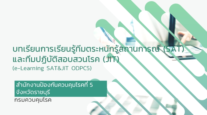 บทเรียนการเรียนรู้ทีมตระหนักรู้สถานการณ์ (SAT) และทีมปฏิบัติสอบสวนโรค (JIT) สำนักงานป้องกันควบคุมโรคที่ 5 จังหวัดราชบุรี (e-Learning SAT&JIT ODPC5)  เป็นบทเรียนที่มุ่งเน้นให้ผู้ปฏิบัติงานทีมตระหนักรู้สถานการณ์ (SAT) และทีมปฏิบัติสอบสวนโรค (JIT) สำนักงานป้องกันควบคุมโรคที่ 5 จังหวัดราชบุรี ทราบถึงโครงสร้างและบทบาทหน้าที่ในการปฏิบัติงานด้านเฝ้าระวัง ป้องกัน ควบคุมโรค   วัตถุประสงค์ 1.เพื่อพัฒนาศักยภาพในด้านการเฝ้าระวัง ป้องกัน ควบคุมโรค ทีมตระหนักรู้สถานการณ์ (SAT) และทีมปฏิบัติการสอบสวนโรค (JIT) 2.เพื่อให้ผู้ปฏิบัติงานเข้าใจบทบาทหน้าที่ของการดำเนินงาน ทีมตระหนักรู้สถานการณ์ (SAT) และทีมปฏิบัติการสอบสวนโรค (JIT)